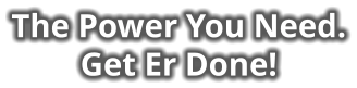 The Power You Need. Get Er Done!